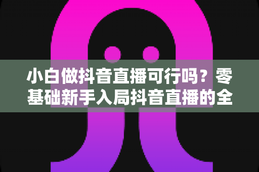 小白做抖音直播可行吗?零基础新手入局抖音直播的全方位实战指南与避坑攻略 小白做抖音直播可行吗?零基础新手入局抖音直播的全方位实战指南与避坑攻略