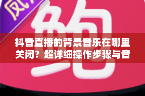 抖音直播的背景音乐在哪里关闭？超详细操作步骤与音频管理全攻略