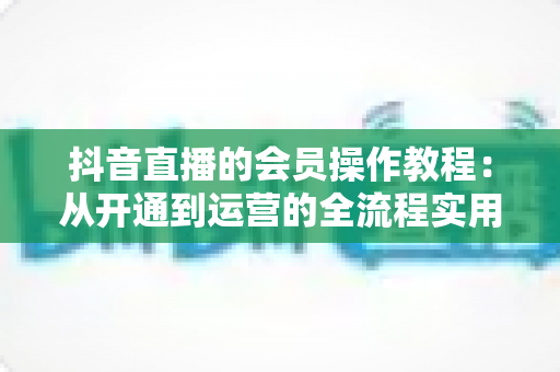 抖音直播的会员操作教程:从开通到运营的全流程实用指南 抖音直播的会员操作教程:从开通到运营的全流程实用指南