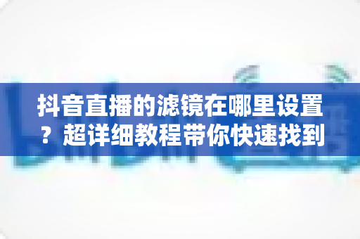 抖音直播的滤镜在哪里设置?超详细教程带你快速找到滤镜功能并打造精致直播间 抖音直播的滤镜在哪里设置?超详细教程带你快速找到滤镜功能并打造精致直播间