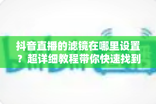 抖音直播的滤镜在哪里设置?超详细教程带你快速找到滤镜功能并打造精致直播间 抖音直播的滤镜在哪里设置?超详细教程带你快速找到滤镜功能并打造精致直播间