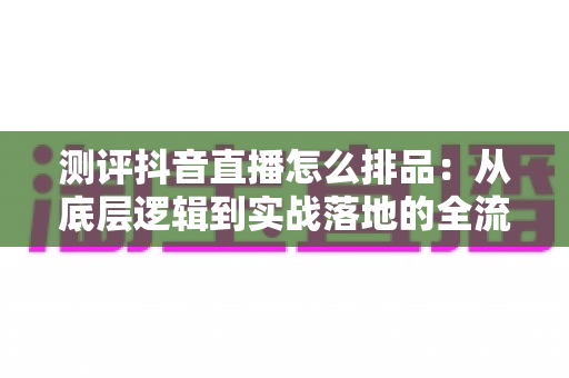 测评抖音直播怎么排品：从底层逻辑到实战落地的全流程深度指南