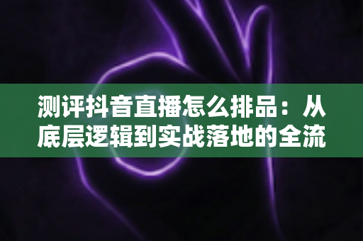 测评抖音直播怎么排品：从底层逻辑到实战落地的全流程深度指南