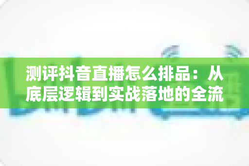 测评抖音直播怎么排品：从底层逻辑到实战落地的全流程深度指南