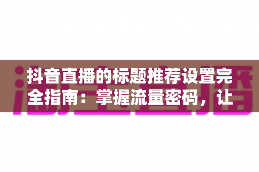 抖音直播的标题推荐设置完全指南：掌握流量密码，让直播间人气翻倍的实战攻略