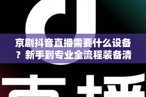 京剧抖音直播需要什么设备?新手到专业全流程装备清单与避坑指南 京剧抖音直播需要什么设备?新手到专业全流程装备清单与避坑指南