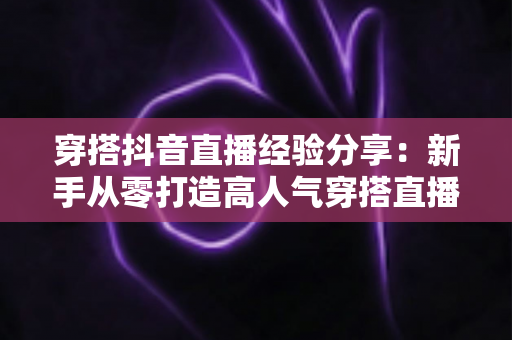 穿搭抖音直播经验分享:新手从零打造高人气穿搭直播间的实战指南 穿搭抖音直播经验分享:新手从零打造高人气穿搭直播间的实战指南