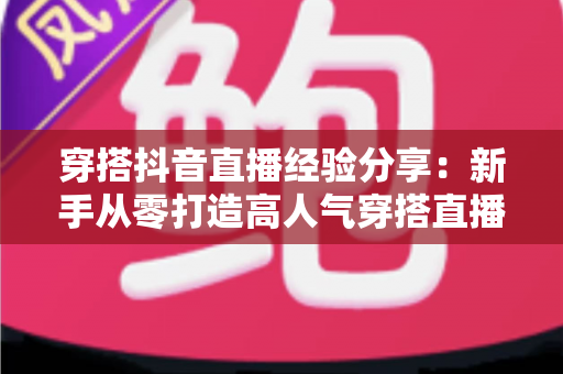 穿搭抖音直播经验分享:新手从零打造高人气穿搭直播间的实战指南 穿搭抖音直播经验分享:新手从零打造高人气穿搭直播间的实战指南