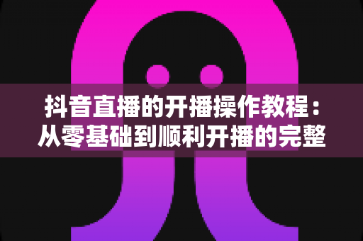 抖音直播的开播操作教程：从零基础到顺利开播的完整实战指南