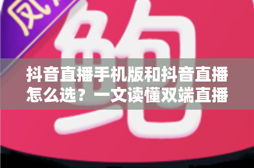 抖音直播手机版和抖音直播怎么选？一文读懂双端直播的优劣与选择技巧