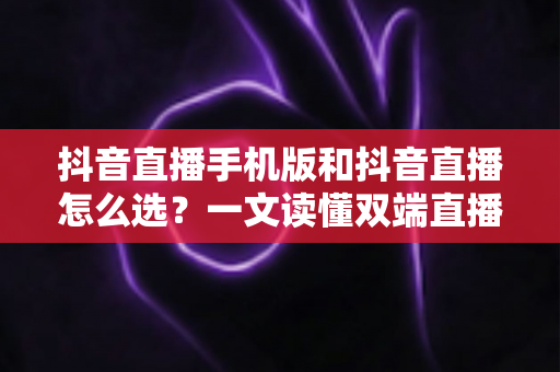 抖音直播手机版和抖音直播怎么选？一文读懂双端直播的优劣与选择技巧