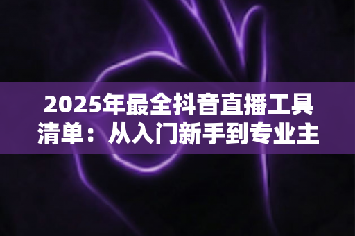 2025年最全抖音直播工具清单:从入门新手到专业主播的装备升级指南 2025年最全抖音直播工具清单:从入门新手到专业主播的装备升级指南