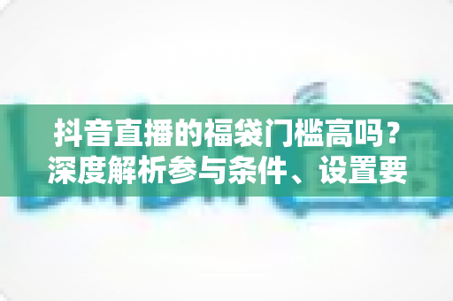 抖音直播的福袋门槛高吗？深度解析参与条件、设置要求与实用攻略