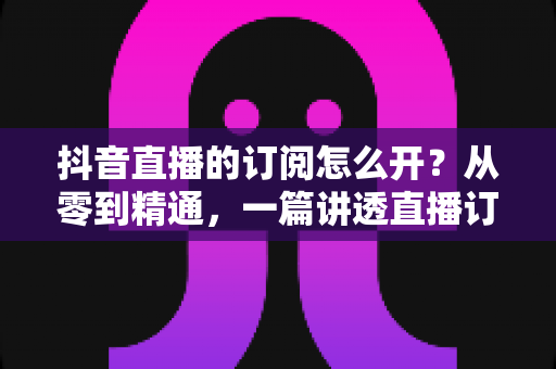 抖音直播的订阅怎么开？从零到精通，一篇讲透直播订阅功能开通与运营全攻略