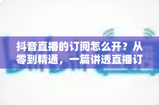 抖音直播的订阅怎么开？从零到精通，一篇讲透直播订阅功能开通与运营全攻略