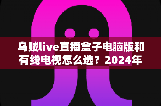 乌贼live直播盒子电脑版和有线电视怎么选？2024年家庭观影方案超全对比指南