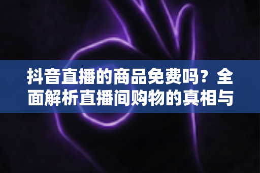 抖音直播的商品免费吗？全面解析直播间购物的真相与省钱技巧