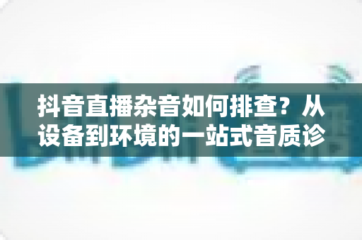 抖音直播杂音如何排查?从设备到环境的一站式音质诊断全攻略,让直播间告别滋滋声 抖音直播杂音如何排查?从设备到环境的一站式音质诊断全攻略,让直播间告别滋滋声
