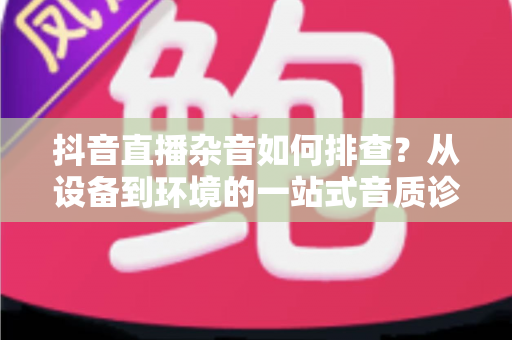 抖音直播杂音如何排查？从设备到环境的一站式音质诊断全攻略，让直播间告别滋滋声