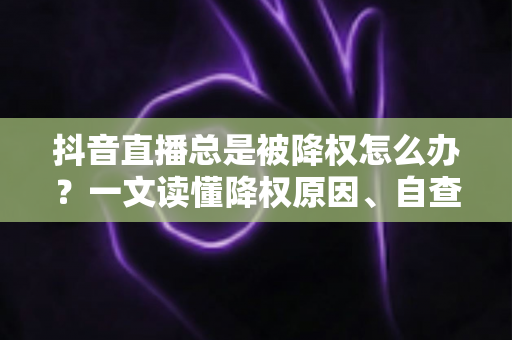 抖音直播总是被降权怎么办？一文读懂降权原因、自查方法与快速恢复权重的实用攻略