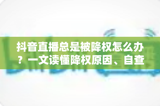 抖音直播总是被降权怎么办？一文读懂降权原因、自查方法与快速恢复权重的实用攻略