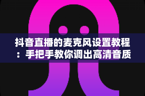 抖音直播的麦克风设置教程：手把手教你调出高清音质，让直播间人气快速提升
