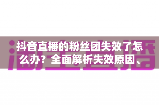抖音直播的粉丝团失效了怎么办？全面解析失效原因、恢复步骤与预防技巧，助你快速回归直播间