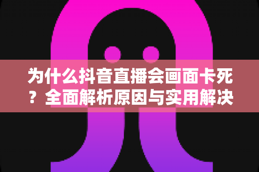 为什么抖音直播会画面卡死？全面解析原因与实用解决方案