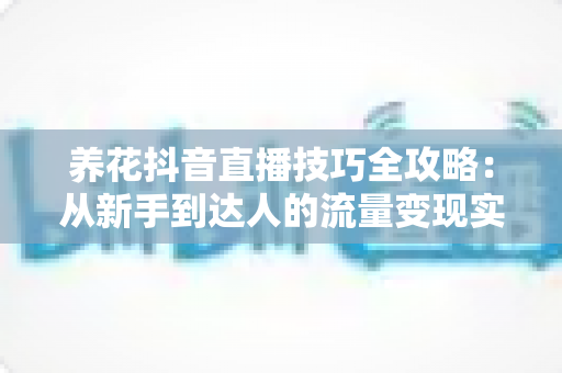 养花抖音直播技巧全攻略：从新手到达人的流量变现实战指南