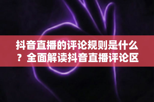 抖音直播的评论规则是什么?全面解读抖音直播评论区规范、违规处罚与安全互动指南 抖音直播的评论规则是什么?全面解读抖音直播评论区规范、违规处罚与安全互动指南