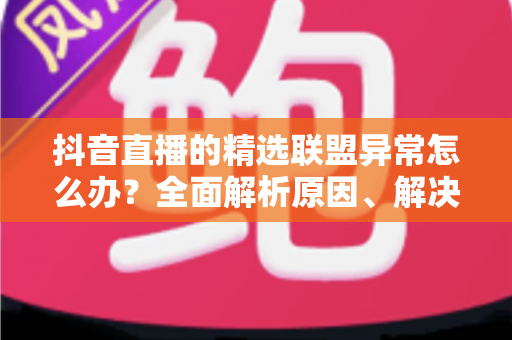 抖音直播的精选联盟异常怎么办？全面解析原因、解决步骤与预防技巧