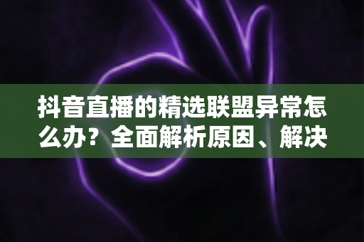 抖音直播的精选联盟异常怎么办？全面解析原因、解决步骤与预防技巧