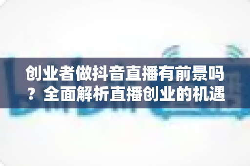 创业者做抖音直播有前景吗?全面解析直播创业的机遇、挑战与破局之道 创业者做抖音直播有前景吗?全面解析直播创业的机遇、挑战与破局之道