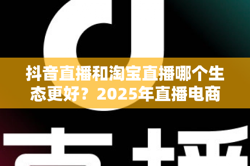 抖音直播和淘宝直播哪个生态更好?2025年直播电商平台全维度深度对比解析 抖音直播和淘宝直播哪个生态更好?2025年直播电商平台全维度深度对比解析