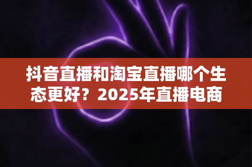 抖音直播和淘宝直播哪个生态更好?2025年直播电商平台全维度深度对比解析 抖音直播和淘宝直播哪个生态更好?2025年直播电商平台全维度深度对比解析