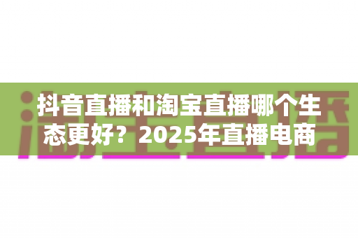 抖音直播和淘宝直播哪个生态更好?2025年直播电商平台全维度深度对比解析 抖音直播和淘宝直播哪个生态更好?2025年直播电商平台全维度深度对比解析