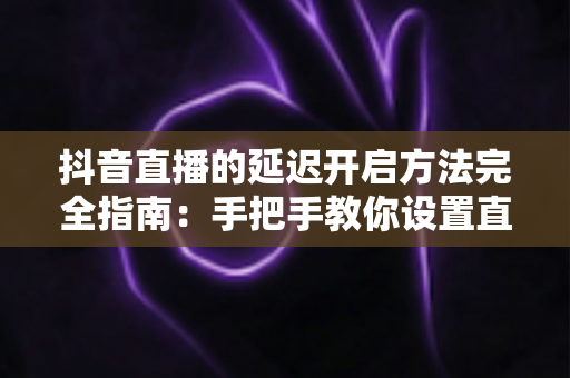 抖音直播的延迟开启方法完全指南:手把手教你设置直播延迟,让直播更安全、更专业、更从容 抖音直播的延迟开启方法完全指南:手把手教你设置直播延迟,让直播更安全、更专业、更从容