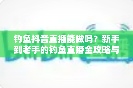 钓鱼抖音直播能做吗?新手到老手的钓鱼直播全攻略与变现指南 钓鱼抖音直播能做吗?新手到老手的钓鱼直播全攻略与变现指南