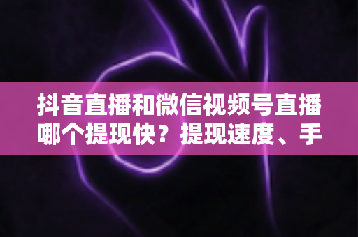 抖音直播和微信视频号直播哪个提现快？提现速度、手续费与到账规则一站式全解析