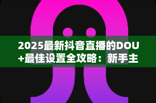 2025最新抖音直播的DOU+最佳设置全攻略:新手主播也能快速起量的投放秘籍 2025最新抖音直播的DOU+最佳设置全攻略:新手主播也能快速起量的投放秘籍