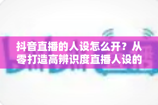 抖音直播的人设怎么开?从零打造高辨识度直播人设的完整实战指南 抖音直播的人设怎么开?从零打造高辨识度直播人设的完整实战指南