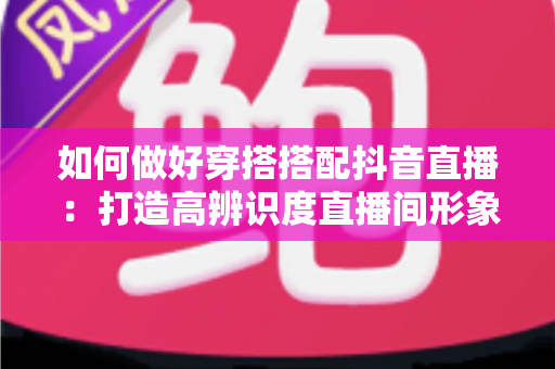 如何做好穿搭搭配抖音直播:打造高辨识度直播间形象的全方位实战指南 如何做好穿搭搭配抖音直播:打造高辨识度直播间形象的全方位实战指南
