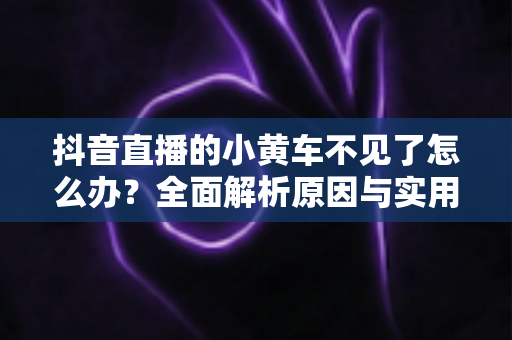 抖音直播的小黄车不见了怎么办?全面解析原因与实用解决方法 抖音直播的小黄车不见了怎么办?全面解析原因与实用解决方法