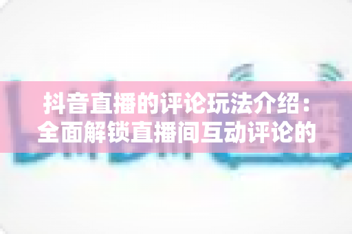 抖音直播的评论玩法介绍:全面解锁直播间互动评论的隐藏技巧与运营秘籍 抖音直播的评论玩法介绍:全面解锁直播间互动评论的隐藏技巧与运营秘籍