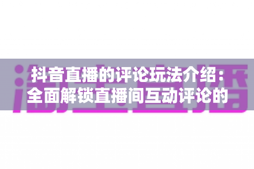 抖音直播的评论玩法介绍:全面解锁直播间互动评论的隐藏技巧与运营秘籍 抖音直播的评论玩法介绍:全面解锁直播间互动评论的隐藏技巧与运营秘籍