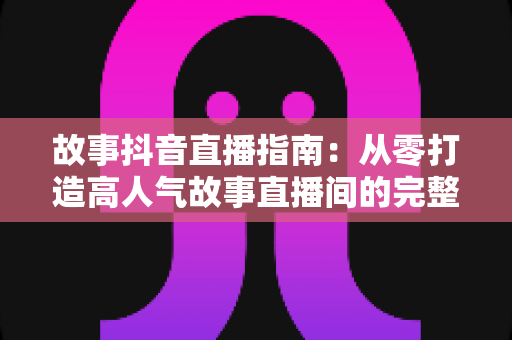 故事抖音直播指南:从零打造高人气故事直播间的完整攻略 故事抖音直播指南:从零打造高人气故事直播间的完整攻略