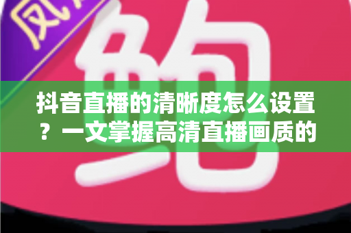 抖音直播的清晰度怎么设置？一文掌握高清直播画质的完整攻略
