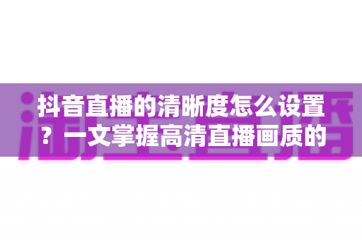 抖音直播的清晰度怎么设置？一文掌握高清直播画质的完整攻略