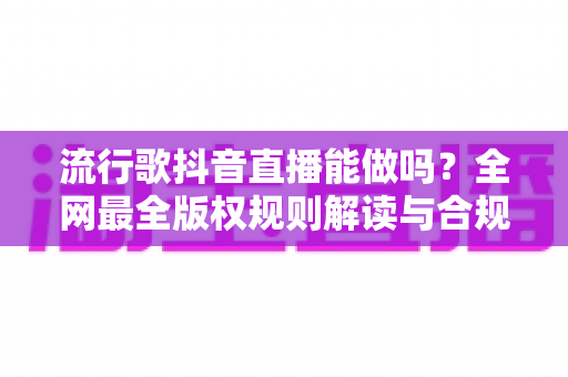 流行歌抖音直播能做吗?全网最全版权规则解读与合规唱歌实战指南 流行歌抖音直播能做吗?全网最全版权规则解读与合规唱歌实战指南