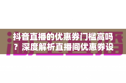 抖音直播的优惠券门槛高吗?深度解析直播间优惠券设置规则、门槛类型与高效运营策略 抖音直播的优惠券门槛高吗?深度解析直播间优惠券设置规则、门槛类型与高效运营策略